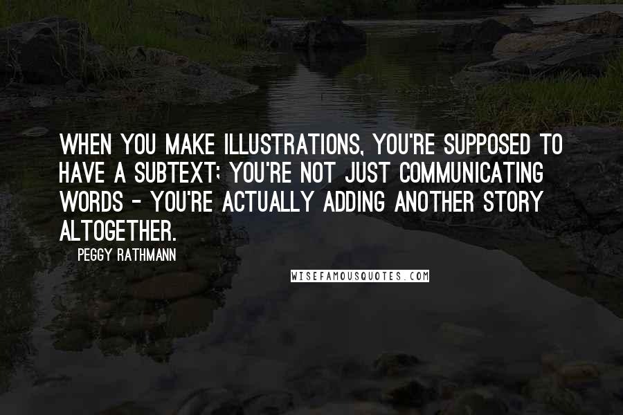 Peggy Rathmann quotes: When you make illustrations, you're supposed to have a subtext; you're not just communicating words - you're actually adding another story altogether.