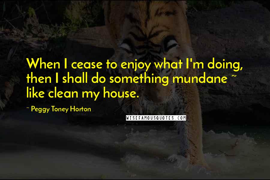 Peggy Toney Horton quotes: When I cease to enjoy what I'm doing, then I shall do something mundane ~ like clean my house.