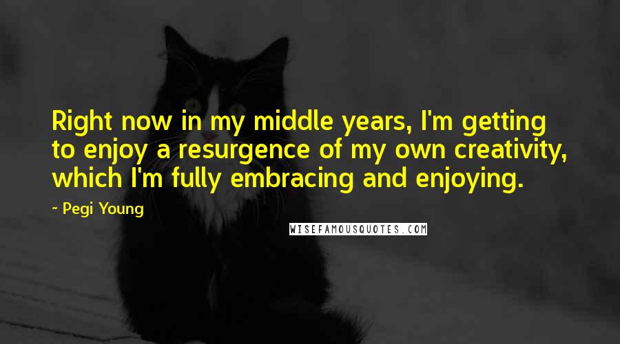 Pegi Young quotes: Right now in my middle years, I'm getting to enjoy a resurgence of my own creativity, which I'm fully embracing and enjoying.