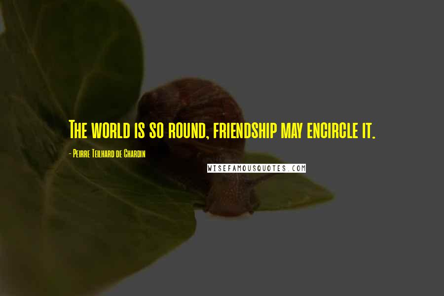 Peirre Teilhard De Chardin quotes: The world is so round, friendship may encircle it.