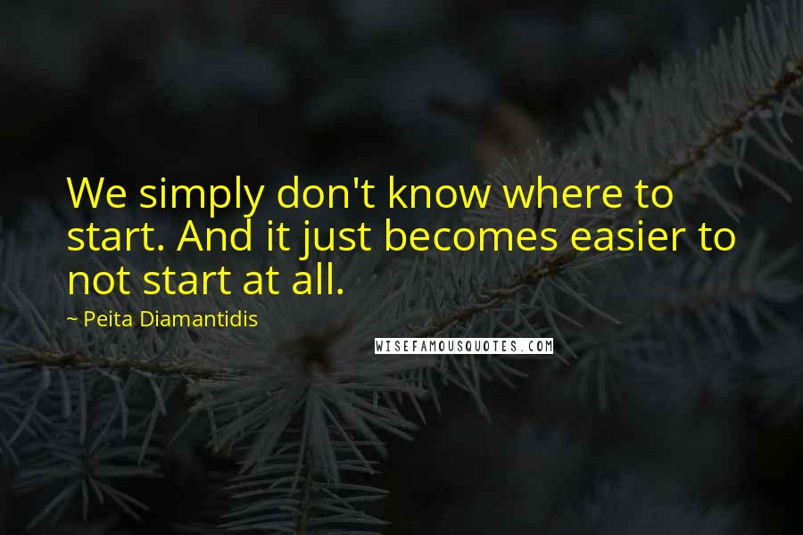 Peita Diamantidis quotes: We simply don't know where to start. And it just becomes easier to not start at all.