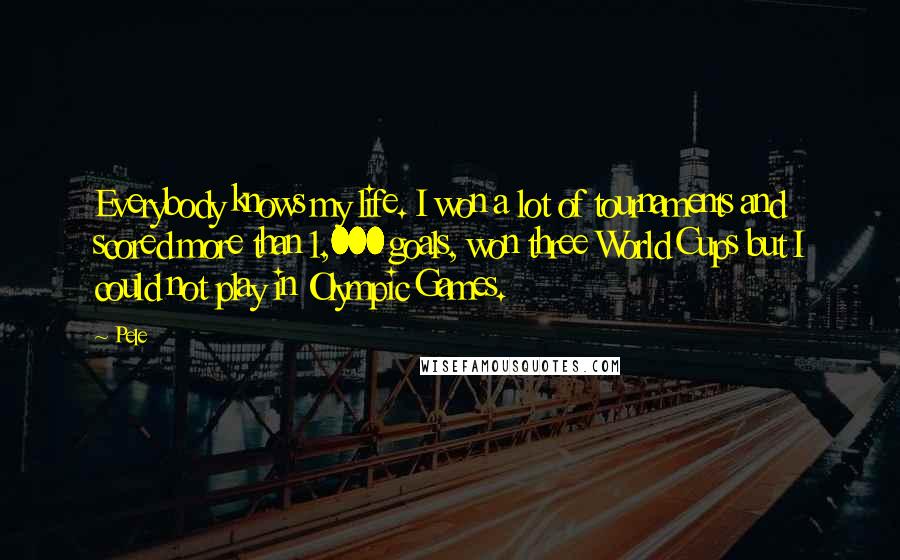 Pele quotes: Everybody knows my life. I won a lot of tournaments and scored more than 1,000 goals, won three World Cups but I could not play in Olympic Games. Pele quotes: Everybody knows my life. I won a lot of tournaments and scored more than 1,000 goals, won three World Cups but I could not play in Olympic Games.