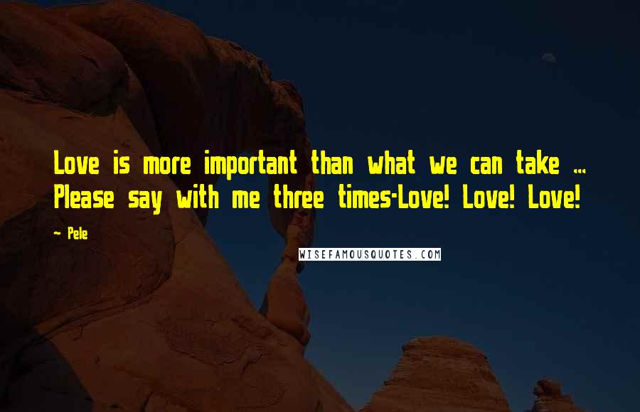 Pele quotes: Love is more important than what we can take ... Please say with me three times-Love! Love! Love!