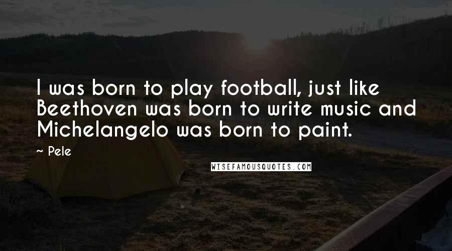Pele quotes: I was born to play football, just like Beethoven was born to write music and Michelangelo was born to paint. Pele quotes: I was born to play football, just like Beethoven was born to write music and Michelangelo was born to paint.