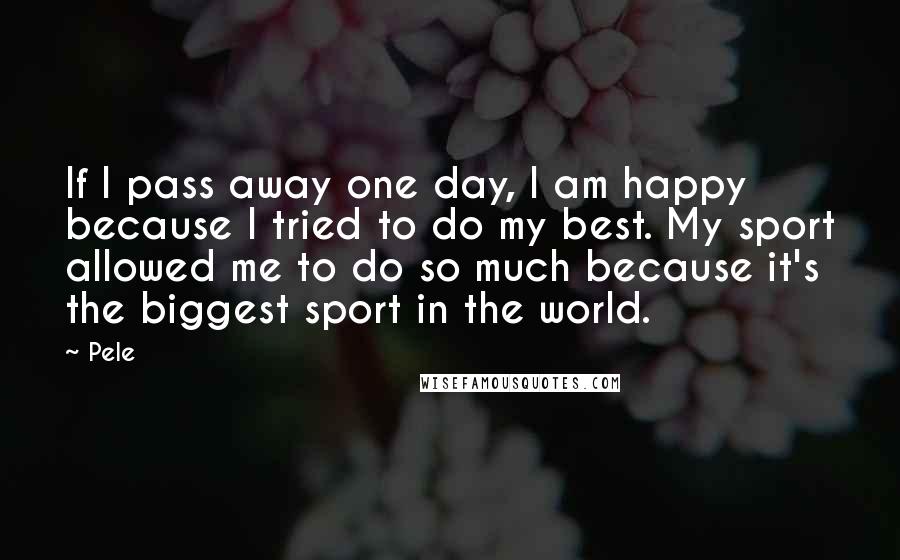 Pele quotes: If I pass away one day, I am happy because I tried to do my best. My sport allowed me to do so much because it's the biggest sport in Pele quotes: If I pass away one day, I am happy because I tried to do my best. My sport allowed me to do so much because it's the biggest sport in