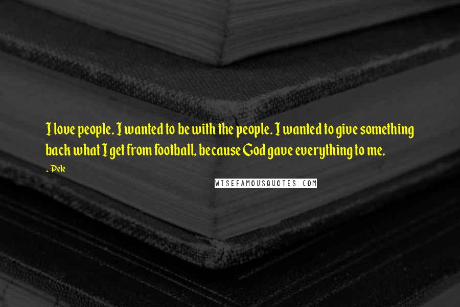 Pele quotes: I love people. I wanted to be with the people. I wanted to give something back what I get from football, because God gave everything to me. Pele quotes: I love people. I wanted to be with the people. I wanted to give something back what I get from football, because God gave everything to me.