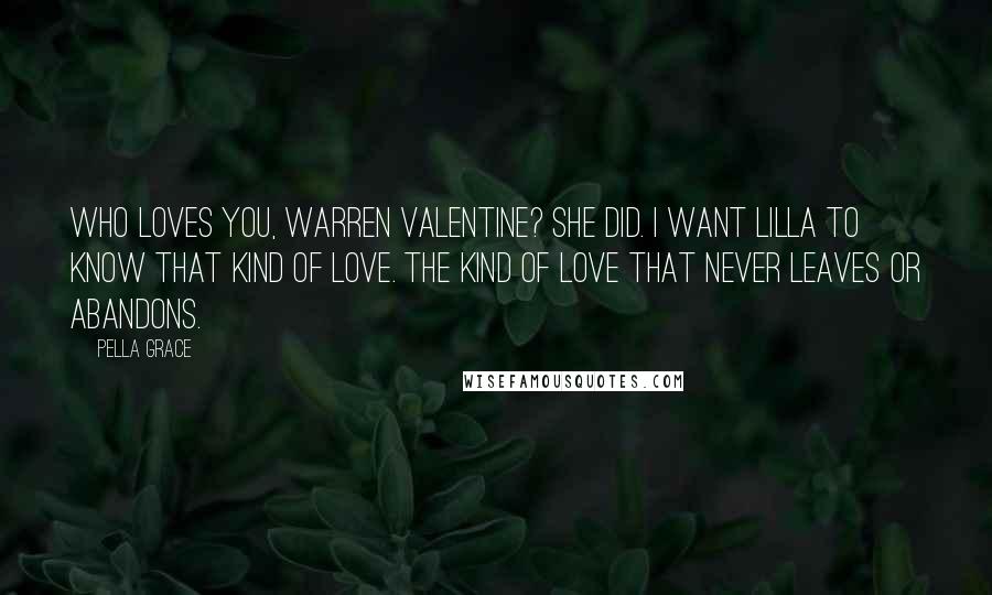 Pella Grace quotes: Who loves you, Warren Valentine? She did. I want Lilla to know that kind of love. The kind of love that never leaves or abandons.