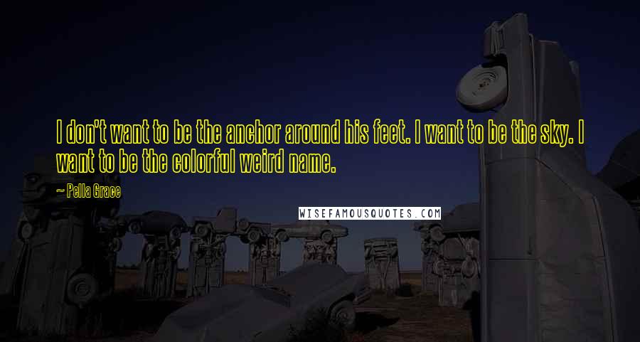 Pella Grace quotes: I don't want to be the anchor around his feet. I want to be the sky. I want to be the colorful weird name.