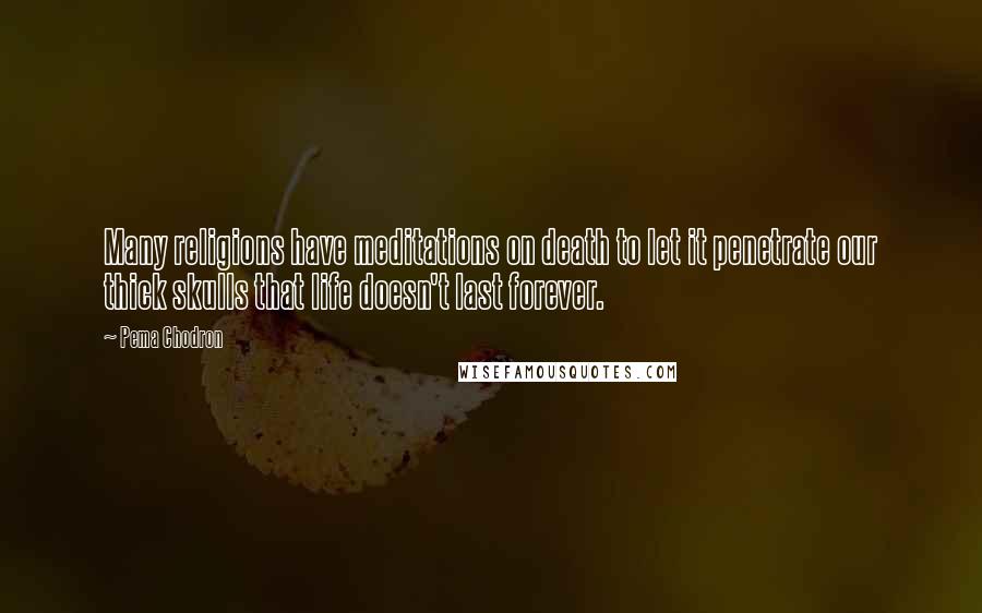 Pema Chodron quotes: Many religions have meditations on death to let it penetrate our thick skulls that life doesn't last forever.