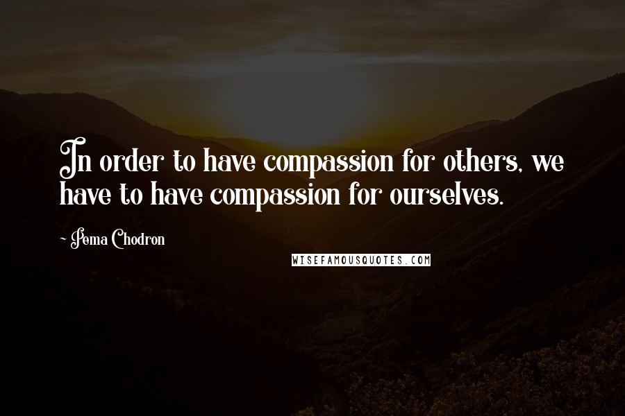 Pema Chodron quotes: In order to have compassion for others, we have to have compassion for ourselves.