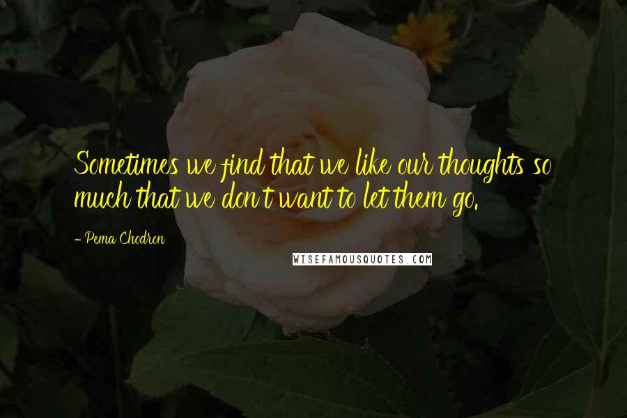 Pema Chodron quotes: Sometimes we find that we like our thoughts so much that we don't want to let them go.