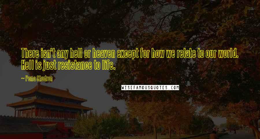 Pema Chodron quotes: There isn't any hell or heaven except for how we relate to our world. Hell is just resistance to life.