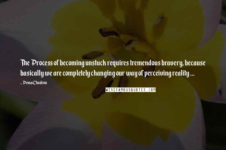 Pema Chodron quotes: The Process of becoming unstuck requires tremendous bravery, because basically we are completely changing our way of perceiving reality ...