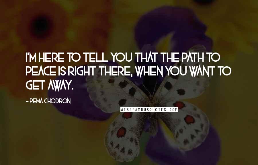 Pema Chodron quotes: I'm here to tell you that the path to peace is right there, when you want to get away.