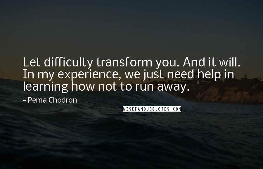 Pema Chodron quotes: Let difficulty transform you. And it will. In my experience, we just need help in learning how not to run away.