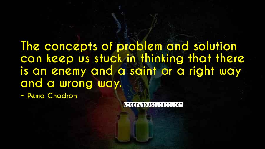 Pema Chodron quotes: The concepts of problem and solution can keep us stuck in thinking that there is an enemy and a saint or a right way and a wrong way.