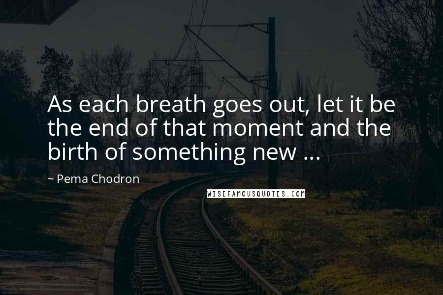 Pema Chodron quotes: As each breath goes out, let it be the end of that moment and the birth of something new ...