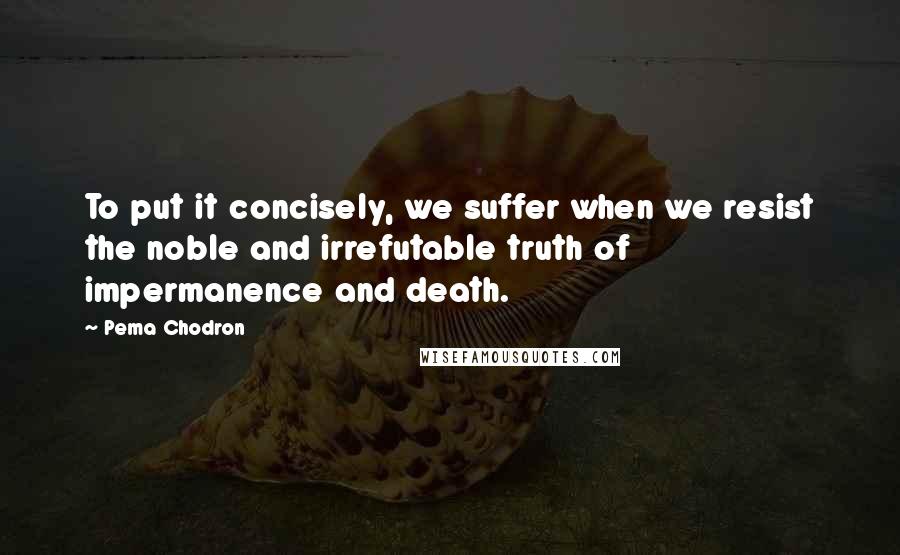 Pema Chodron quotes: To put it concisely, we suffer when we resist the noble and irrefutable truth of impermanence and death.