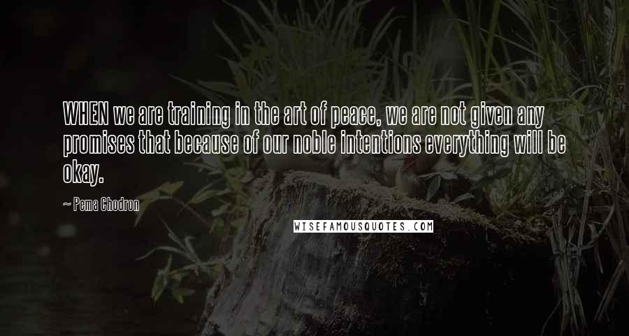 Pema Chodron quotes: WHEN we are training in the art of peace, we are not given any promises that because of our noble intentions everything will be okay.