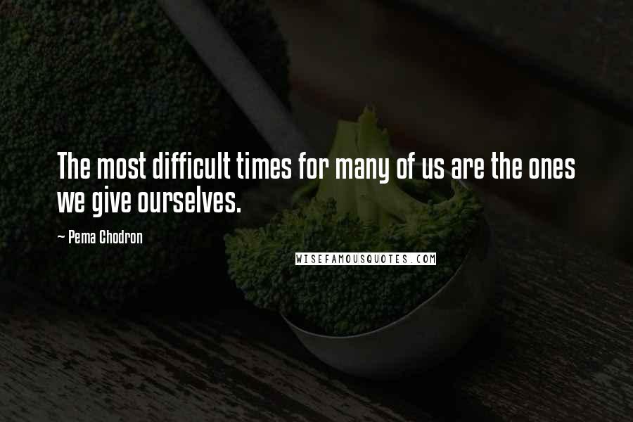 Pema Chodron quotes: The most difficult times for many of us are the ones we give ourselves.