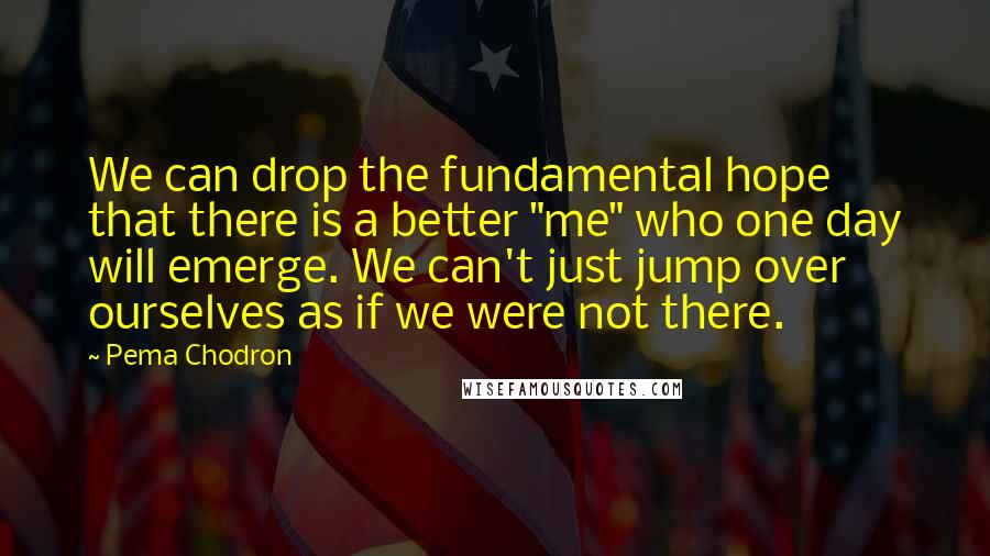 Pema Chodron quotes: We can drop the fundamental hope that there is a better "me" who one day will emerge. We can't just jump over ourselves as if we were not there.