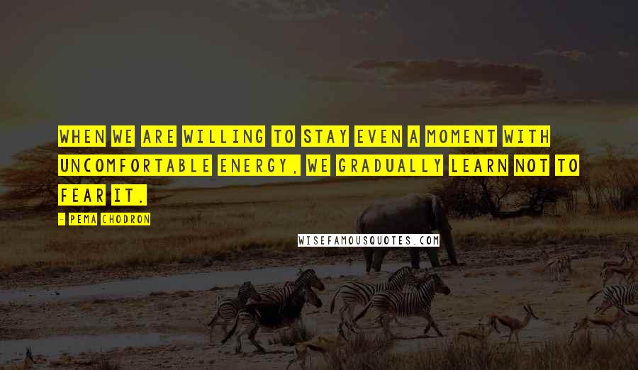 Pema Chodron quotes: When we are willing to stay even a moment with uncomfortable energy, we gradually learn not to fear it.