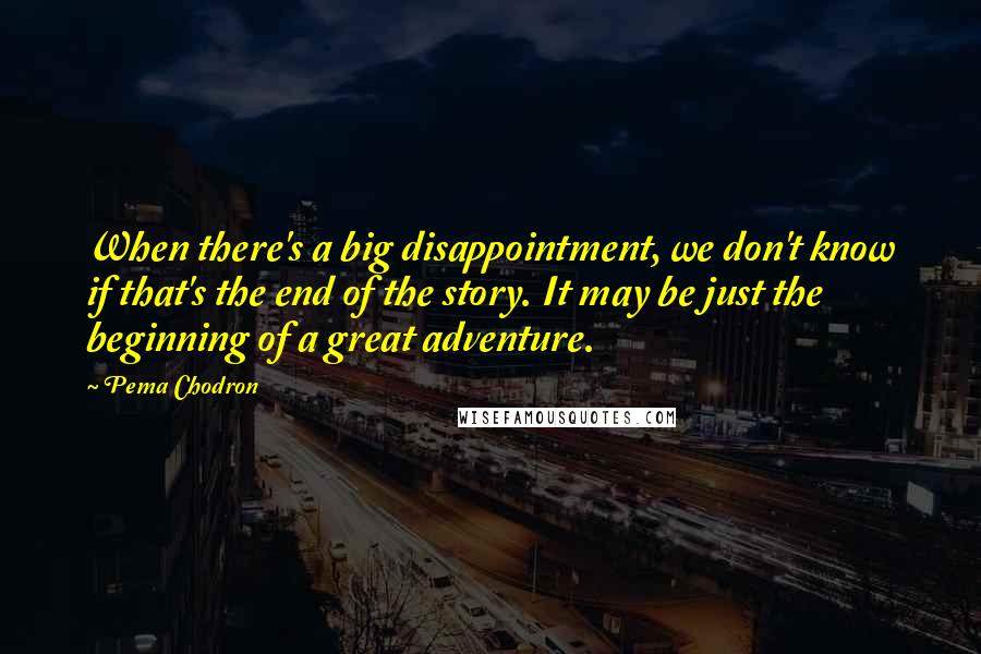 Pema Chodron quotes: When there's a big disappointment, we don't know if that's the end of the story. It may be just the beginning of a great adventure.