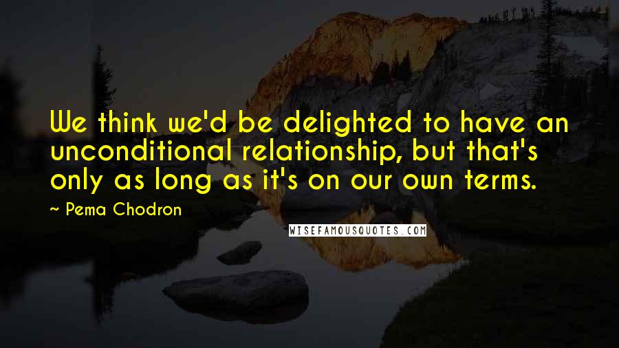 Pema Chodron quotes: We think we'd be delighted to have an unconditional relationship, but that's only as long as it's on our own terms.