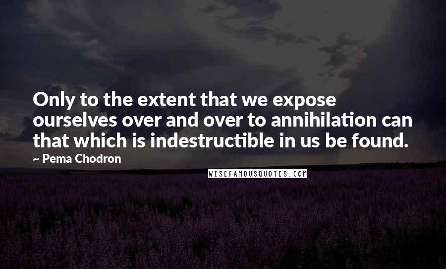 Pema Chodron quotes: Only to the extent that we expose ourselves over and over to annihilation can that which is indestructible in us be found.