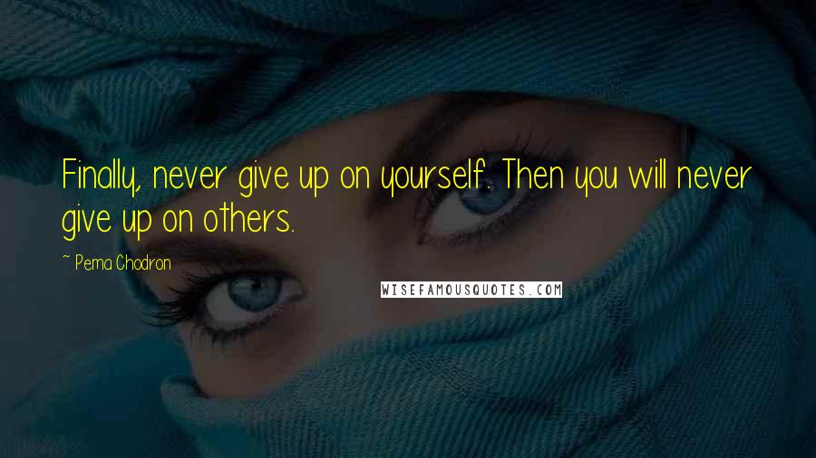 Pema Chodron quotes: Finally, never give up on yourself. Then you will never give up on others.