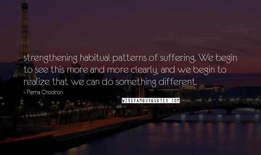 Pema Chodron quotes: strengthening habitual patterns of suffering. We begin to see this more and more clearly, and we begin to realize that we can do something different.