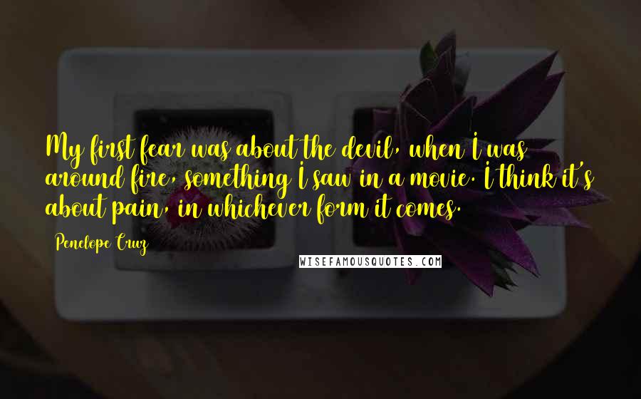 Penelope Cruz quotes: My first fear was about the devil, when I was around fire, something I saw in a movie. I think it's about pain, in whichever form it comes.