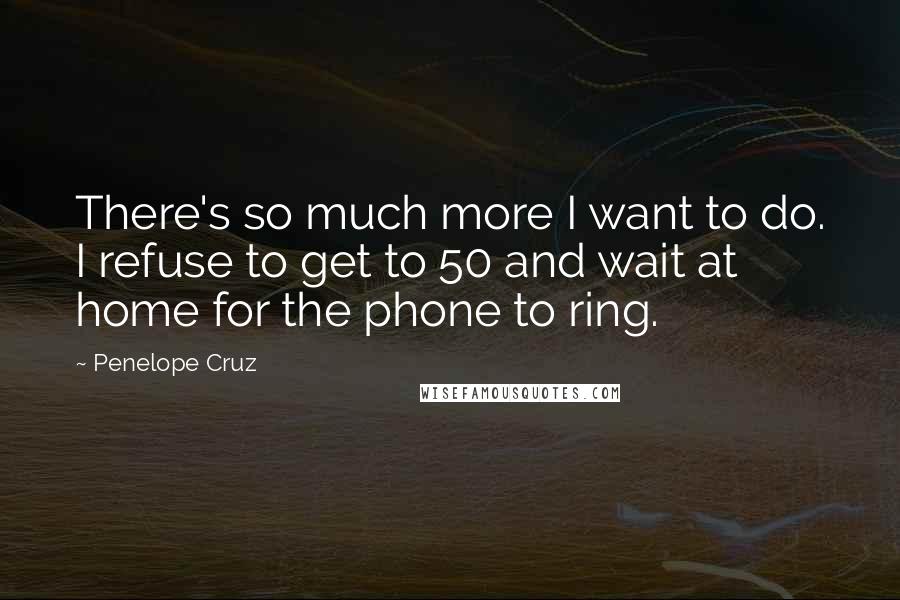 Penelope Cruz quotes: There's so much more I want to do. I refuse to get to 50 and wait at home for the phone to ring.
