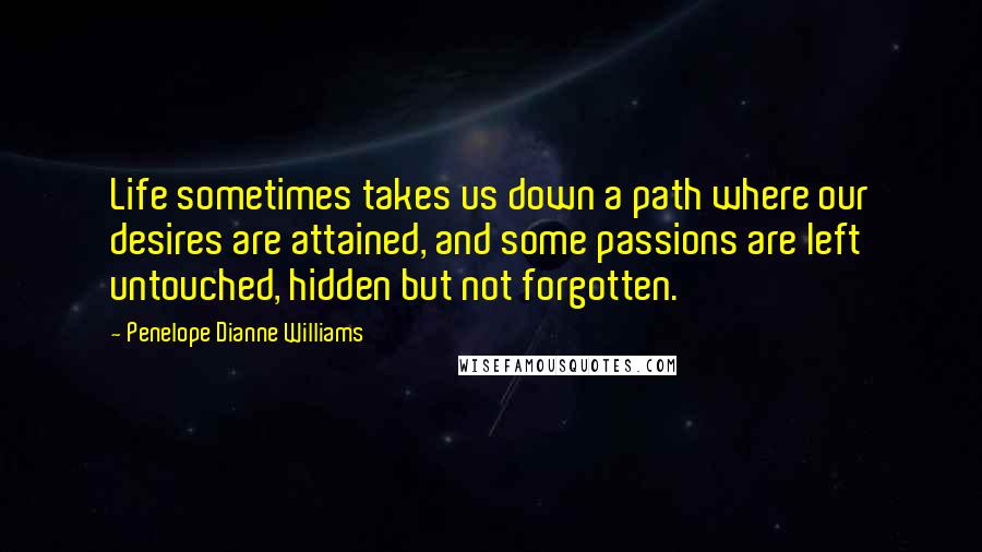 Penelope Dianne Williams quotes: Life sometimes takes us down a path where our desires are attained, and some passions are left untouched, hidden but not forgotten. Penelope Dianne Williams quotes: Life sometimes takes us down a path where our desires are attained, and some passions are left untouched, hidden but not forgotten.