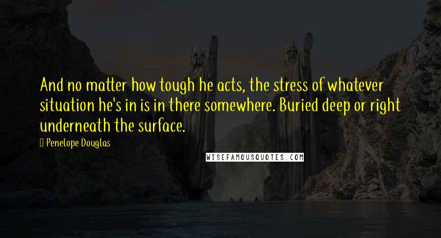 Penelope Douglas quotes: And no matter how tough he acts, the stress of whatever situation he's in is in there somewhere. Buried deep or right underneath the surface.