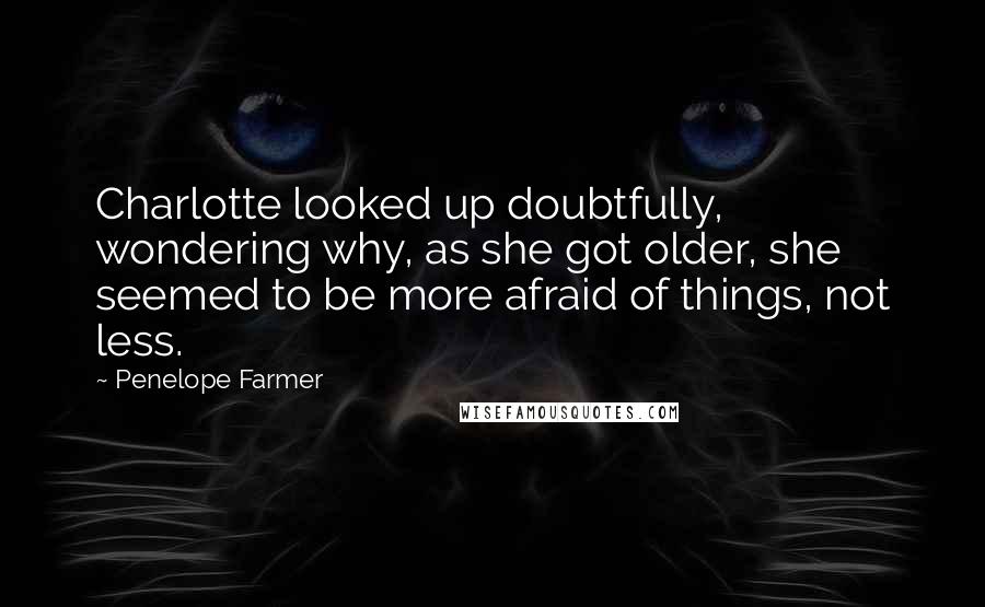 Penelope Farmer quotes: Charlotte looked up doubtfully, wondering why, as she got older, she seemed to be more afraid of things, not less.