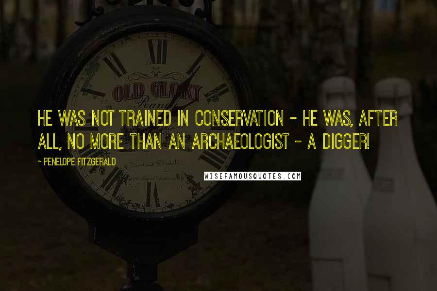 Penelope Fitzgerald quotes: He was not trained in conservation - he was, after all, no more than an archaeologist - a digger!