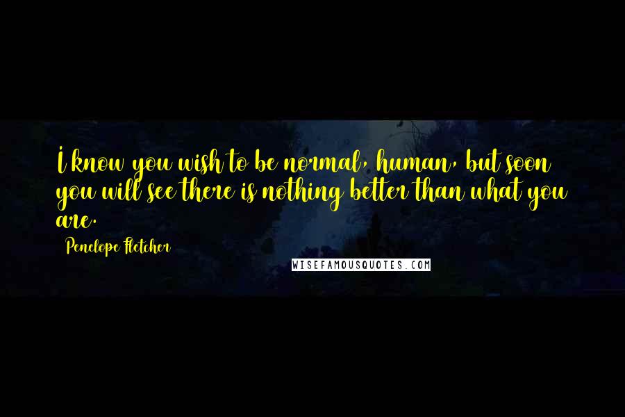 Penelope Fletcher quotes: I know you wish to be normal, human, but soon you will see there is nothing better than what you are. Penelope Fletcher quotes: I know you wish to be normal, human, but soon you will see there is nothing better than what you are.
