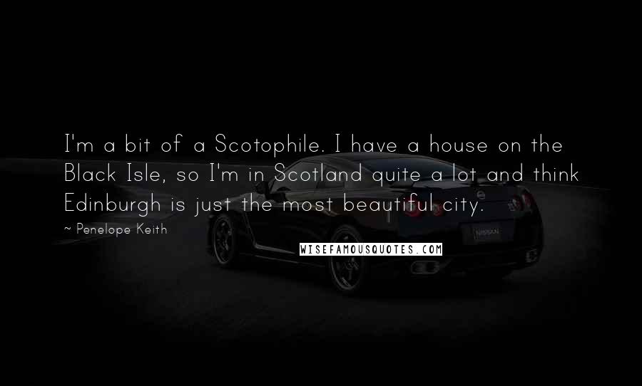 Penelope Keith quotes: I'm a bit of a Scotophile. I have a house on the Black Isle, so I'm in Scotland quite a lot and think Edinburgh is just the most beautiful city.