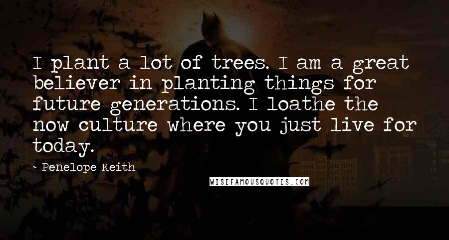 Penelope Keith quotes: I plant a lot of trees. I am a great believer in planting things for future generations. I loathe the now culture where you just live for today.