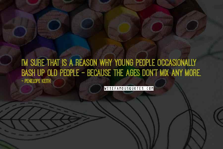 Penelope Keith quotes: I'm sure that is a reason why young people occasionally bash up old people - because the ages don't mix any more.