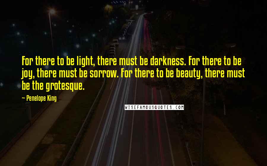 Penelope King quotes: For there to be light, there must be darkness. For there to be joy, there must be sorrow. For there to be beauty, there must be the grotesque.