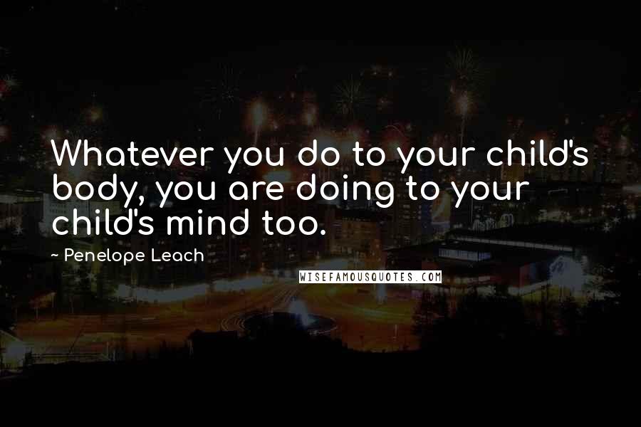 Penelope Leach quotes: Whatever you do to your child's body, you are doing to your child's mind too.