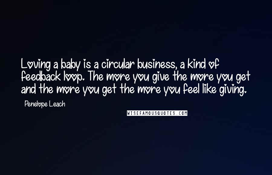 Penelope Leach quotes: Loving a baby is a circular business, a kind of feedback loop. The more you give the more you get and the more you get the more you feel like