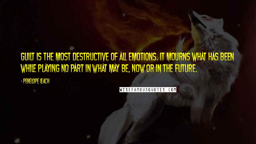 Penelope Leach quotes: Guilt is the most destructive of all emotions. It mourns what has been while playing no part in what may be, now or in the future.