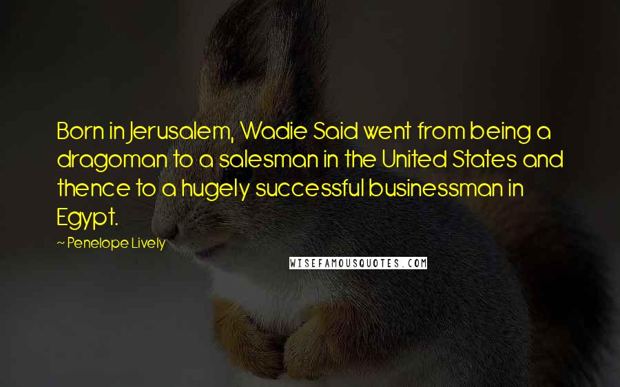 Penelope Lively quotes: Born in Jerusalem, Wadie Said went from being a dragoman to a salesman in the United States and thence to a hugely successful businessman in Egypt.