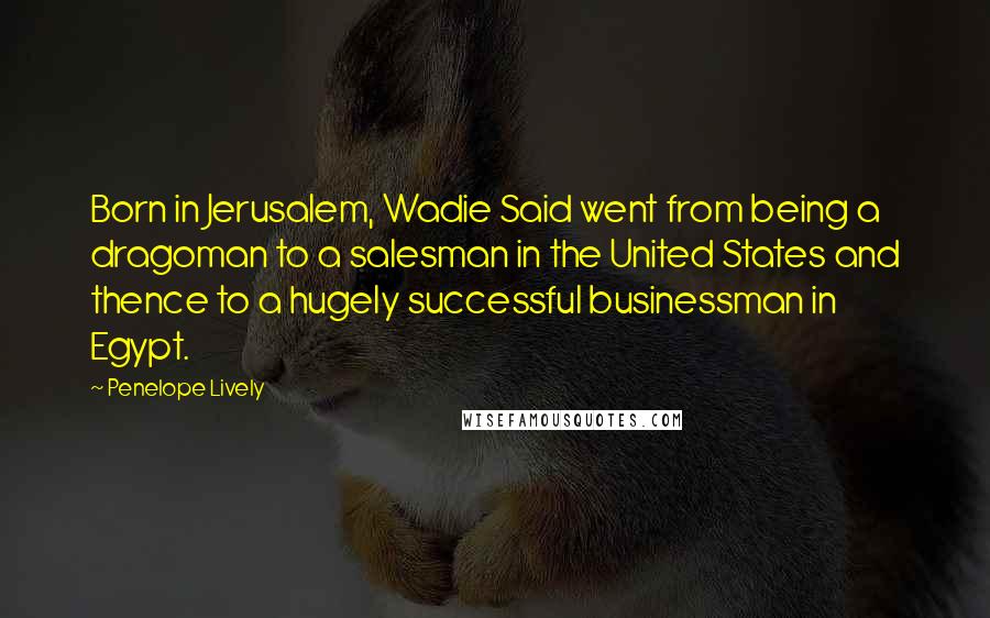 Penelope Lively quotes: Born in Jerusalem, Wadie Said went from being a dragoman to a salesman in the United States and thence to a hugely successful businessman in Egypt. Penelope Lively quotes: Born in Jerusalem, Wadie Said went from being a dragoman to a salesman in the United States and thence to a hugely successful businessman in Egypt.