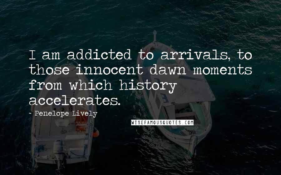 Penelope Lively quotes: I am addicted to arrivals, to those innocent dawn moments from which history accelerates.