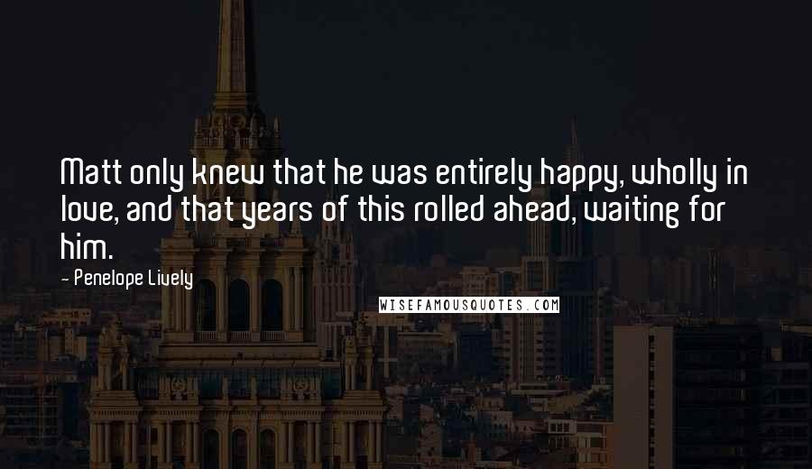 Penelope Lively quotes: Matt only knew that he was entirely happy, wholly in love, and that years of this rolled ahead, waiting for him. Penelope Lively quotes: Matt only knew that he was entirely happy, wholly in love, and that years of this rolled ahead, waiting for him.