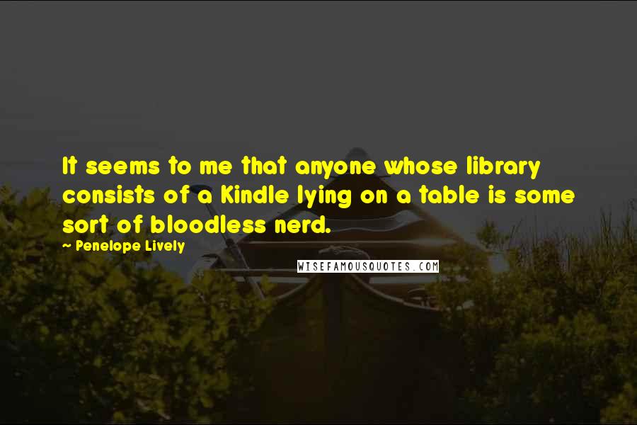 Penelope Lively quotes: It seems to me that anyone whose library consists of a Kindle lying on a table is some sort of bloodless nerd.